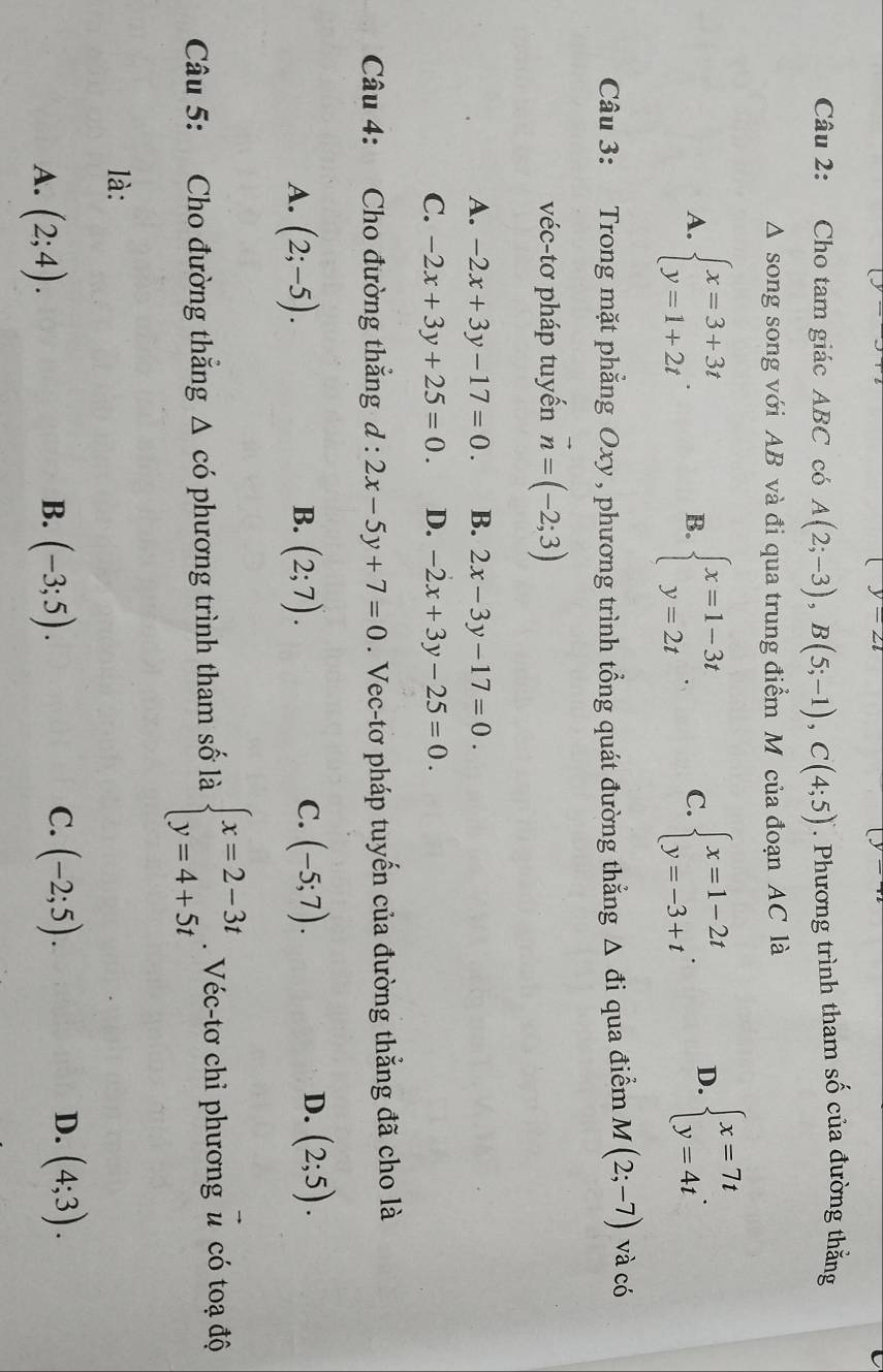 -∠ l
Câu 2: Cho tam giác ABC có A(2;-3),B(5;-1),C(4;5). Phương trình tham số của đường thắng
A song song với AB và đi qua trung điểm M của đoạn AC là
A. beginarrayl x=3+3t y=1+2tendarray. . beginarrayl x=1-3t y=2tendarray. . C. beginarrayl x=1-2t y=-3+tendarray. . D. beginarrayl x=7t y=4tendarray. .
B.
Câu 3: Trong mặt phẳng Oxy , phương trình tổng quát đường thắng △ đi qua điểm M(2;-7) và có
véc-tơ pháp tuyến vector n=(-2;3)
A. -2x+3y-17=0. B. 2x-3y-17=0.
C. -2x+3y+25=0. D. -2x+3y-25=0.
Câu 4: Cho đường thắng d:2x-5y+7=0. Vec-tơ pháp tuyến của đường thắng đã cho là
C.
A. (2;-5). (2;7). (-5;7).
B.
D. (2;5).
Câu 5: Cho đường thắng △ cdot o phương trình tham số là beginarrayl x=2-3t y=4+5tendarray.. Véc-tơ chỉ phương u có toạ độ
là:
C.
D.
A. (2;4). (-3;5). (-2;5). (4;3).
B.