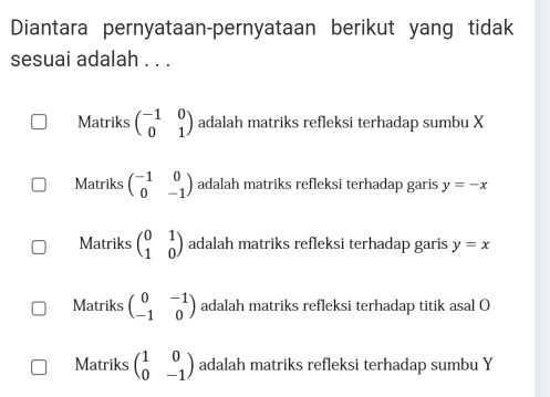 Diantara pernyataan-pernyataan berikut yang tidak
sesuai adalah . . .
Matriks beginpmatrix -1&0 0&1endpmatrix adalah matriks refleksi terhadap sumbu X
Matriks beginpmatrix -1&0 0&-1endpmatrix adalah matriks refleksi terhadap garis y=-x
Matriks beginpmatrix 0&1 1&0endpmatrix adalah matriks refleksi terhadap garis y=x
Matriks beginpmatrix 0&-1 -1&0endpmatrix adalah matriks refleksi terhadap titik asal O
Matriks beginpmatrix 1&0 0&-1endpmatrix adalah matriks refleksi terhadap sumbu Y