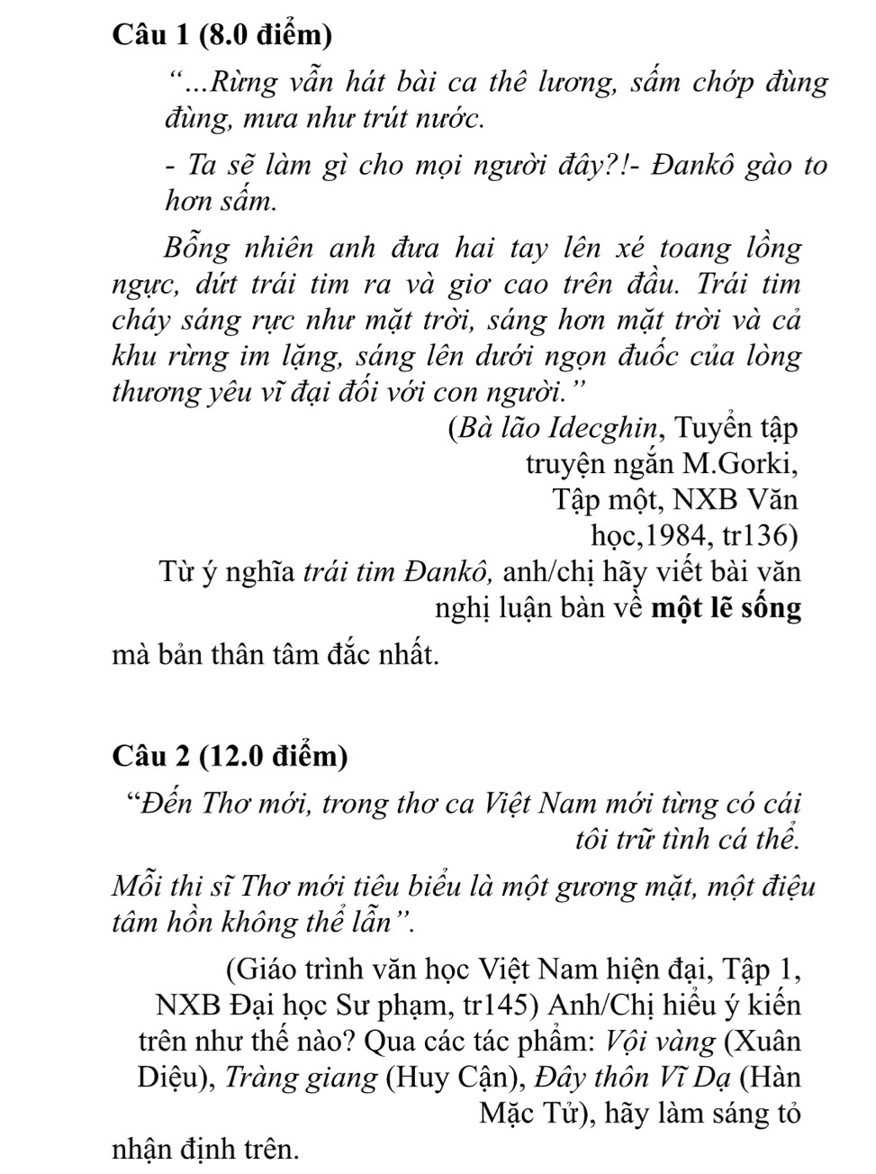 ..Rừng vẫn hát bài ca thê lương, sấm chớp đùng 
đùng, mưa như trút nước. 
- Ta sẽ làm gì cho mọi người đây?!- Đankô gào to 
hơn sấm. 
Bổng nhiên anh đưa hai tay lên xé toang lồng 
ngực, dứt trái tim ra và giơ cao trên đầu. Trái tim 
cháy sáng rực như mặt trời, sáng hơn mặt trời và cả 
khu rừng im lặng, sáng lên dưới ngọn đuốc của lòng 
thương yêu vĩ đại đối với con người.'' 
(Bà lão Idecghin, Tuyển tập 
truyện ngắn M.Gorki, 
Tập một, NXB Văn 
học,1984, tr136) 
Từ ý nghĩa trái tim Đankô, anh/chị hãy viết bài văn 
nghị luận bàn về một lẽ sống 
mà bản thân tâm đắc nhất. 
Câu 2 (12.0 điểm) 
*Đến Thơ mới, trong thơ ca Việt Nam mới từng có cái 
tôi trữ tình cá thể. 
Mỗi thi sĩ Thơ mới tiêu biểu là một gương mặt, một điệu 
tâm hồn không thể lẫn”. 
(Giáo trình văn học Việt Nam hiện đại, Tập 1, 
NXB Đại học Sư phạm, tr145) Anh/Chị hiểu ý kiến 
trên như thế nào? Qua các tác phẩm: Vội vàng (Xuân 
Diệu), Tràng giang (Huy Cận), Đây thôn Vĩ Dạ (Hàn 
Mặc Tử), hãy làm sáng tỏ 
nhận định trên.