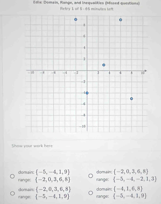 Edia: Domain, Range, and Inequalities (Missed questions)
Retry 1 of 5 - 65 minutes left
Show your work here
domain:  -5,-4,1,9 domain:  -2,0,3,6,8
range:  -2,0,3,6,8 range:  -5,-4,-2,1,3
domain:  -2,0,3,6,8 domain:  -4,1,6,8
range:  -5,-4,1,9 range:  -5,-4,1,9