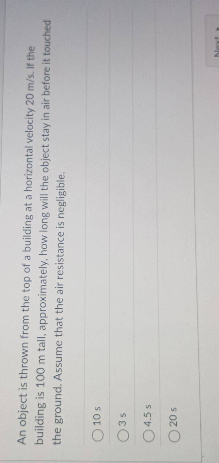 An object is thrown from the top of a building at a horizontal velocity 20 m/s. If the
building is 100 m tall, approximately, how long will the object stay in air before it touched
the ground. Assume that the air resistance is negligible.
10 s
3 s
4.5 s
20 s
Nvt