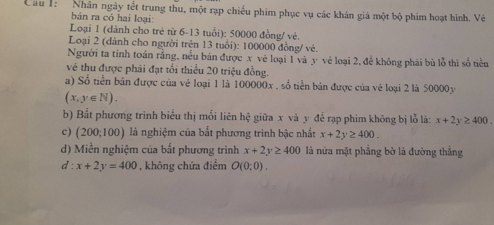 Cầu T: Nhân ngày tết trung thu, một rạp chiếu phim phục vụ các khán giả một bộ phim hoạt hình. Vé 
bán ra có hai loại: 
Loại 1 (dành cho trẻ từ 6-13 tuổi): 50000 đồng/ vé. 
Loại 2 (dành cho người trện 13 tuổi): 100000 đồng/ vé. 
Người ta tính toán rằng, nếu bán được x vé loại 1 và y vé loại 2, để không phải bù lỗ thì số tiền 
vé thu được phải đạt tối thiều 20 triệu đồng. 
a) Số tiền bán được của vé loại 1 là 100000x , số tiền bán được của vé loại 2 là 50000y
(x,y∈ N). 
b) Bất phương trình biểu thị mối liên hệ giữa x và y để rạp phim không bị lỗ là: x+2y≥ 400. 
c) (200;100) là nghiệm của bất phương trình bậc nhất x+2y≥ 400. 
d) Miền nghiệm của bất phương trình x+2y≥ 400 là nửa mặt phẳng bờ là đường thẳng
d:x+2y=400 , không chứa điểm O(0;0).