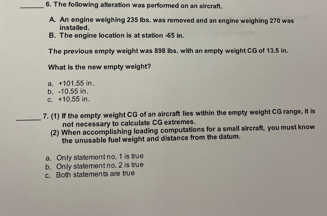 The following alteration was performed on an aircraft.
A. An engine weighing 235 Ibs. was removed and an engine weighing 270 was
installed.
B. The engine location is at station -65 in.
The previous empty weight was 898 lbs. with an empty weight CG of 13.5 in.
What is the new empty weight?
a. +101.55 in.
b. -10.55 in.
c. +10.55 in.
_7. (1) If the empty weight CG of an aircraft lies within the empty weight CG range, it is
not necessary to calculate CG extremes.
(2) When accomplishing loading computations for a small aircraft, you must know
the unusable fuel weight and distance from the datum.
a. Only statement no. 1 is true
b. Only statement no. 2 is true
c. Both statements are true