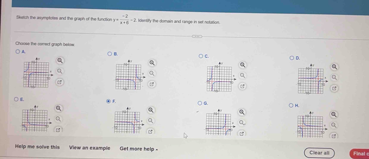 Sketch the asymptotes and the graph of the function y= (-2)/x+6 -2 Identify the domain and range in set notation.
Choose the correct graph below.
A.
B.
C.
D.

E.
ⓔ F.
G.
H.
Help me solve this View an example Get more help - Clear all Final c