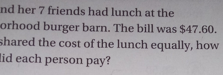 nd her 7 friends had lunch at the 
orhood burger barn. The bill was $47.60. 
shared the cost of the lunch equally, how 
lid each person pay?