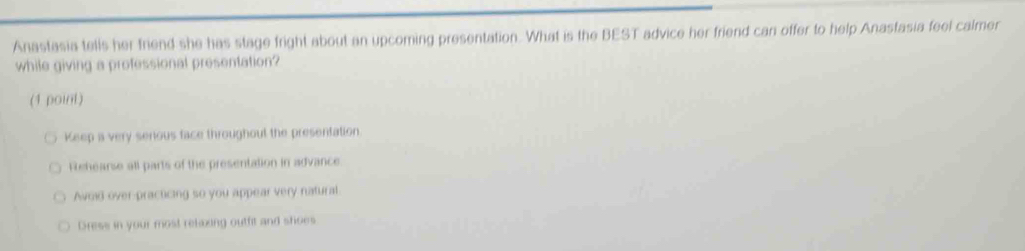 Anastasia tells her friend she has stage fright about an upcoming presentation. What is the BEST advice her friend can offer to help Anastasia feel calmer
while giving a professional presentation?
(1 point)
Keep is very senious face throughout the presentation.
Rehearse all parts of the presentation in advance.
Avoid over-practicing so you appear very natural.
Dress in your most relazing outfit and shoes