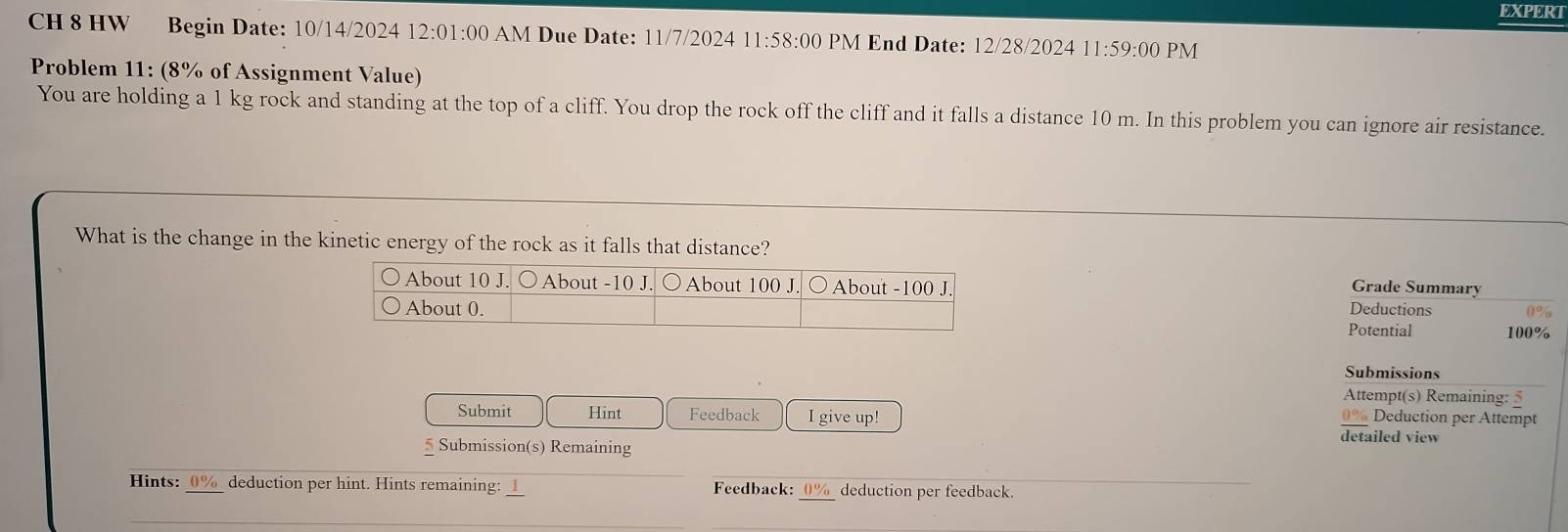 EXPERT 
CH 8 HW Begin Date: 10/14/2024 12:01:00 AM Due Date: 11/7/2024 11:58:00 PM End Date: 12/28/2024 11:59:00 PM 
Problem 11: (8% of Assignment Value) 
You are holding a 1 kg rock and standing at the top of a cliff. You drop the rock off the cliff and it falls a distance 10 m. In this problem you can ignore air resistance. 
What is the change in the kinetic energy of the rock as it falls that distance? 
Grade Summary 
Deductions 
Potential 100%
Submissions 
Attempt(s) Remaining: 5 
Submit Hint Feedback I give up! 0% Deduction per Attempt 
* Submission(s) Remaining 
detailed view 
Hints: _ 0% _ deduction per hint. Hints remaining: __ Feedback: 0% deduction per feedback.