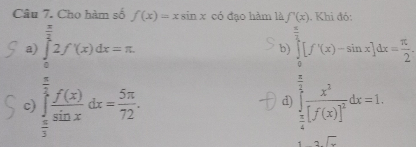 Cho hàm số f(x)=xsin x có đạo hàm là f'(x)
a) ∈tlimits _0^((frac π)2)2f'(x)dx=π
b beginarrayl  1/2 (f'(x_mx^23)dx= 8/2   1/2 [ x^2/2 -2x)=0,  1/2 [2x+1]=0,endarray.  
c) ∈tlimits _ π /3 ^ π /2  f(x)/sin x dx= 5π /72 .
d