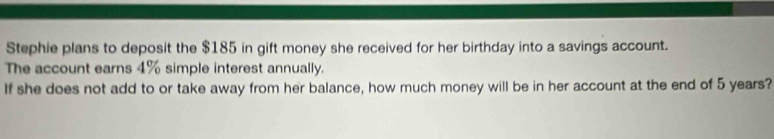 Stephie plans to deposit the $185 in gift money she received for her birthday into a savings account. 
The account earns 4% simple interest annually. 
If she does not add to or take away from her balance, how much money will be in her account at the end of 5 years?