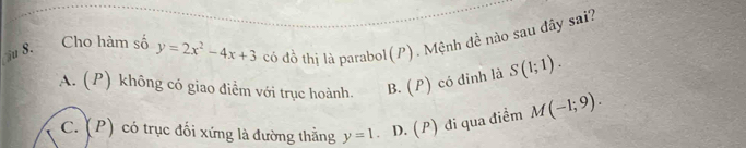 Cho hàm số y=2x^2-4x+3 có đồ thị là parabol ( 1 ) . Mệnh đề nào sau đây sai?
u 8.
A. (P) không có giao điểm với trục hoành. B. (P) có đinh là S(1;1).
C. (P) có trục đối xứng là đường thằng y=1 D. (P) đi qua điểm M(-1;9).