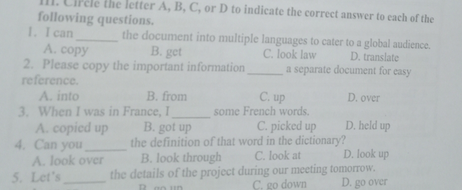 Circle the letter A, B, C, or D to indicate the correct answer to each of the
following questions.
1. I can _the document into multiple languages to cater to a global audience.
A. copy B. get C. look law D. translate
2. Please copy the important information _a separate document for easy
reference.
A. into B. from C. up D. over
3. When I was in France, I _some French words.
A. copied up B. got up C. picked up D. held up
4. Can you _the definition of that word in the dictionary?
A. look over B. look through C. look at D. look up
5. Let's _the details of the project during our meeting tomorrow.
C. go down D. go over