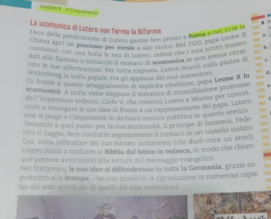 modulo 1 Il Cinquecento
5 R
La scomunica di Lutero non ferma la Riforma
L'eco della predicazione di Lutero giunse ben presto a Roma e nel 1518 la
n
Chiesa aprì un processo per eresia a suo carico. Nel 1520, papa Leone X
a.
condannò con una bolla le tesi di Lutero, ordinò che i suoi scritti fossero b.
dati alle fiamme e minacciò il monaco di scomunica se non avesse ritrat-
tato le sue affermazioni. Per tutta risposta, Lutero bruciò sulla piazza di C.
Wittenberg la bolla papale, tra gli applausi dei suoi sostenitori.
d.
Dí fronte a questo atteggiamento di esplicita ribellione, papa Leone X lo
scomunicò. A nulla valse neppure il tentativo di riconciliazione promosso
dall’imperatore tedesco, Carlo V, che convocò Lutero a Worms per convin-
cerlo a rinnegare le sue idee di fronte a un rappresentante del papa. Lutero
non si piegò e l’imperatore lo dichiarò nemico pubblico in quanto eretico.
Temendo a quel punto per la sua incolumità, il principe di Sassonia, Fede-
rico il Saggio, fece condurre segretamente il monaco in un castello isolato.
Qui, nella solitudine del suo forzato isolamento (che durò circa un anno),
Lutero iniziò a tradurre la Bibbia dal latino in tedesco, in modo che chiun-
que potesse avvicinarsi alla lettura del messaggio evangelico.
Nel frattempo, le sue idee si diffondevano in tutta la Germania, grazie so-
prattutto alla stampa, che rese possibile la riproduzione in numerose copie
sia dei suơi scritti sia di quelli dei suoi sostenitori.