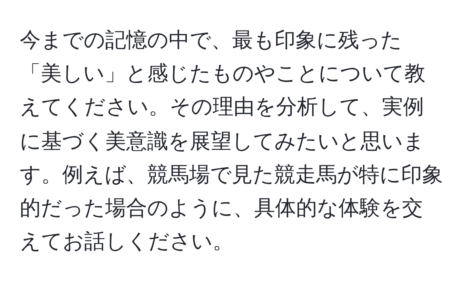 今までの記憶の中で、最も印象に残った「美しい」と感じたものやことについて教えてください。その理由を分析して、実例に基づく美意識を展望してみたいと思います。例えば、競馬場で見た競走馬が特に印象的だった場合のように、具体的な体験を交えてお話しください。