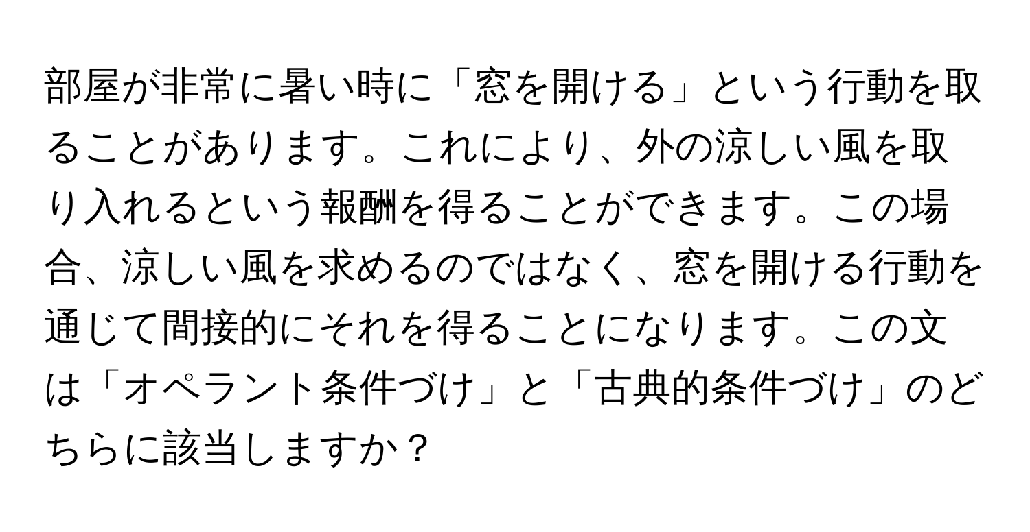 部屋が非常に暑い時に「窓を開ける」という行動を取ることがあります。これにより、外の涼しい風を取り入れるという報酬を得ることができます。この場合、涼しい風を求めるのではなく、窓を開ける行動を通じて間接的にそれを得ることになります。この文は「オペラント条件づけ」と「古典的条件づけ」のどちらに該当しますか？