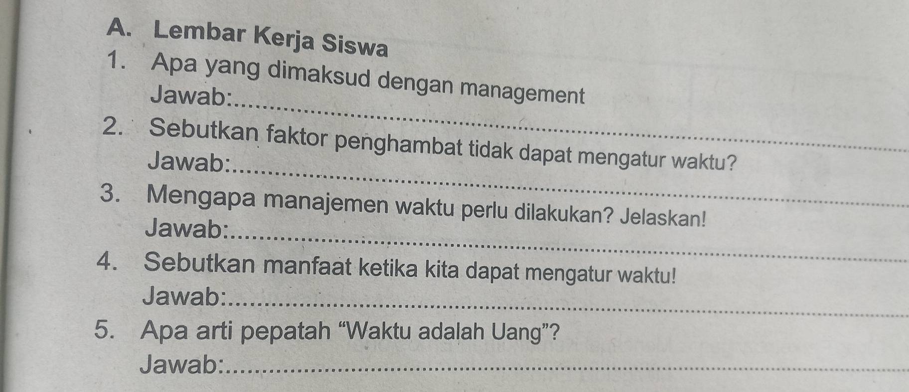 Lembar Kerja Siswa 
1. Apa yang dimaksud dengan management 
Jawab:_ 
_ 
2. Sebutkan faktor penghambat tidak dapat mengatur waktu? 
Jawab: 
_ 
3. Mengapa manajemen waktu perlu dilakukan? Jelaskan! 
Jawab: 
4. Sebutkan manfaat ketika kita dapat mengatur waktu! 
Jawab:_ 
5. Apa arti pepatah “Waktu adalah Uang”? 
Jawab:_