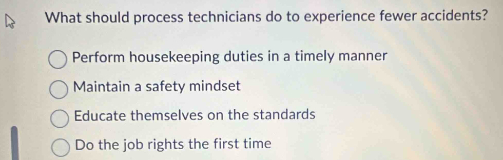 What should process technicians do to experience fewer accidents?
Perform housekeeping duties in a timely manner
Maintain a safety mindset
Educate themselves on the standards
Do the job rights the first time