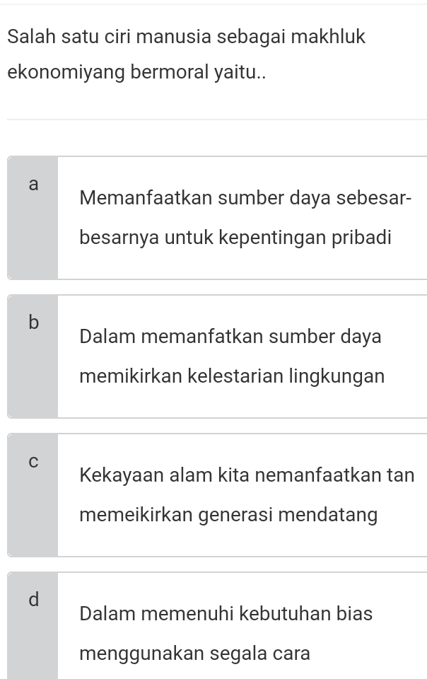 Salah satu ciri manusia sebagai makhluk
ekonomiyang bermoral yaitu..
a Memanfaatkan sumber daya sebesar-
besarnya untuk kepentingan pribadi
b
Dalam memanfatkan sumber daya
memikirkan kelestarian lingkungan
C
Kekayaan alam kita nemanfaatkan tan
memeikirkan generasi mendatang
d
Dalam memenuhi kebutuhan bias
menggunakan segala cara