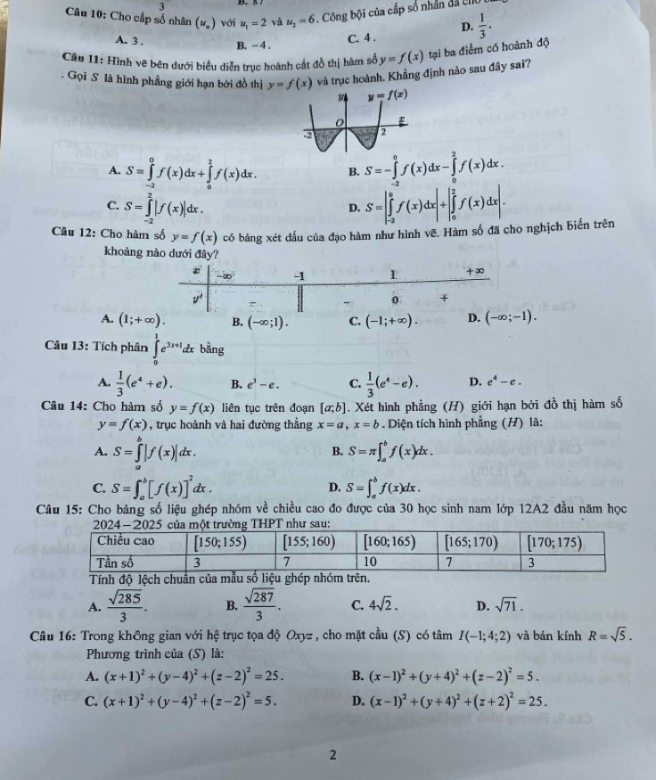 3
Câu 10: Cho cấp số nhân (u_n) với u_1=2 yà u_2=6. Công bội của cấp số nhân đã UI
D.  1/3 .
A. 3 ,
B. − 4 . C. 4 .
Câu 11: Hình vẽ bên dưới biểu diễn trục hoành cất đồ thị hàm số y=f(x) tại ba điểm có hoành độ
Gọi S là hình phẳng giới hạn bởi đồ thị y=f(x) và trục hoành. Khẳng định nào sau đây sai?
A. S=∈tlimits _(-2)^0f(x)dx+∈tlimits _0^(2f(x)dx. B. S=-∈tlimits _(-2)^0f(x)dx-∈tlimits _0^2f(x)dx.
C. S=∈tlimits _(-2)^2|f(x)|dx. S=|∈tlimits _(-2)^0f(x)dx|+|∈tlimits _0^2f(x)dx|.
D.
Câu 12: Cho hàm số y=f(x) có bảng xét đầu của đạo hàm như hình vẽ. Hàm số đã cho nghịch biến trên
khoảng nào dưới đây?
A. (1;+∈fty ). B. (-∈fty ;1). C. (-1;+∈fty ).
Câu 13: Tích phân ∈tlimits _0^1e^3x+1)dx bằng
A.  1/3 (e^4+e). B. e^3-e. C.  1/3 (e^4-e). D. e^4-e.
Câu 14: Cho hàm số y=f(x) liên tục trên đoạn [a;b]. Xét hình phẳng (H) giới hạn bởi đồ thị hàm số
y=f(x) , trục hoành và hai đường thẳng x=a,x=b Diện tích hình phẳng (H) là:
A. S=∈tlimits _a^(b|f(x)|dx.
B. S=π ∈t _a^bf(x)dx.
C. S=∈t _a^b[f(x)]^2)dx. S=∈t _a^(bf(x)dx.
D.
Câu 15: Cho bảng số liệu ghép nhóm về chiều cao đo được của 30 học sinh nam lớp 12A2 đầu năm học
h độ lệch
A. frac sqrt(285))3. B.  sqrt(287)/3 . C. 4sqrt(2). D. sqrt(71).
Câu 16: Trong không gian với hệ trục tọa độ Oxyz , cho mặt cầu (S) có tâm I(-1;4;2) và bán kính R=sqrt(5).
Phương trình của (S) là:
A. (x+1)^2+(y-4)^2+(z-2)^2=25. B. (x-1)^2+(y+4)^2+(z-2)^2=5.
C. (x+1)^2+(y-4)^2+(z-2)^2=5. D. (x-1)^2+(y+4)^2+(z+2)^2=25.
2