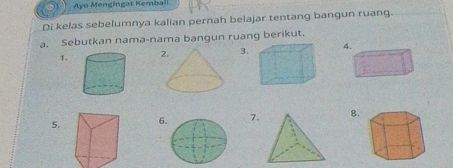 Ayo Mengingat Kemball 
Di kelas sebelumnya kalian pernah belajar tentang bangun ruang. 
a. Sebutkan nama-nama bangun ruang berikut. 
3. 
4 
1. 
2. 
7. 
8. 
5. 
6