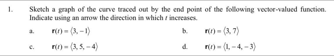 Sketch a graph of the curve traced out by the end point of the following vector-valued function.
Indicate using an arrow the direction in which t increases.
a. r(t)=langle 3,-1rangle b. r(t)=langle 3,7rangle
c. r(t)=langle 3,5,-4rangle d. r(t)=langle 1,-4,-3rangle