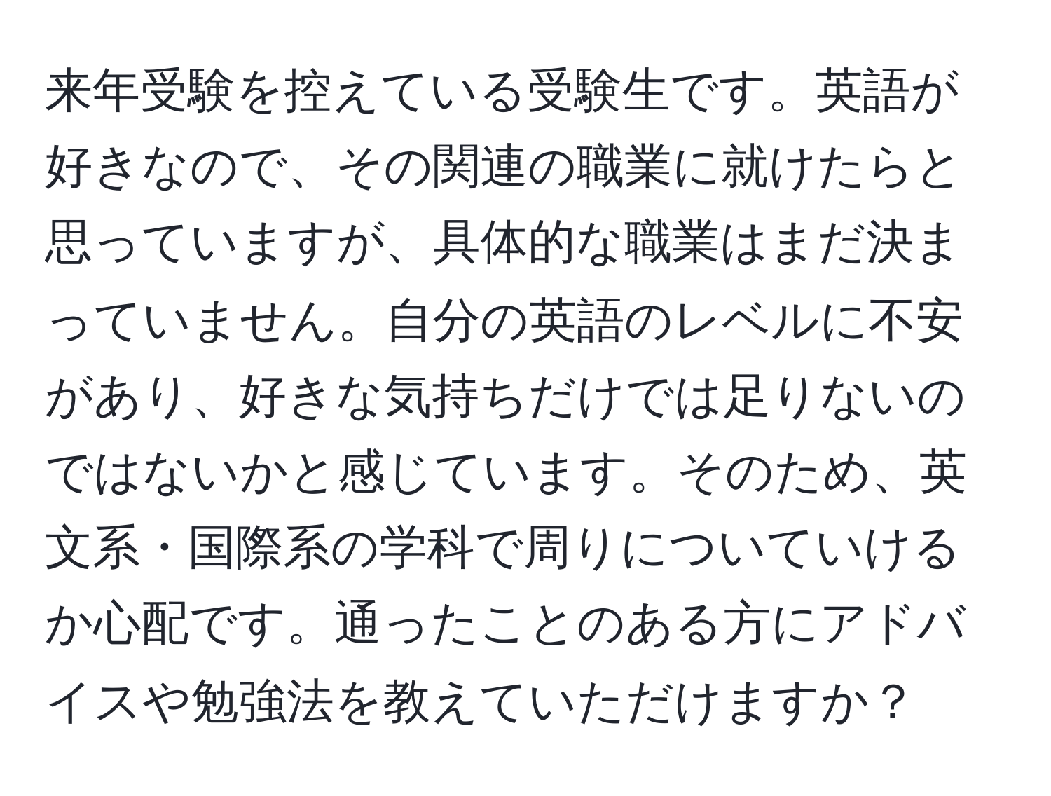 来年受験を控えている受験生です。英語が好きなので、その関連の職業に就けたらと思っていますが、具体的な職業はまだ決まっていません。自分の英語のレベルに不安があり、好きな気持ちだけでは足りないのではないかと感じています。そのため、英文系・国際系の学科で周りについていけるか心配です。通ったことのある方にアドバイスや勉強法を教えていただけますか？