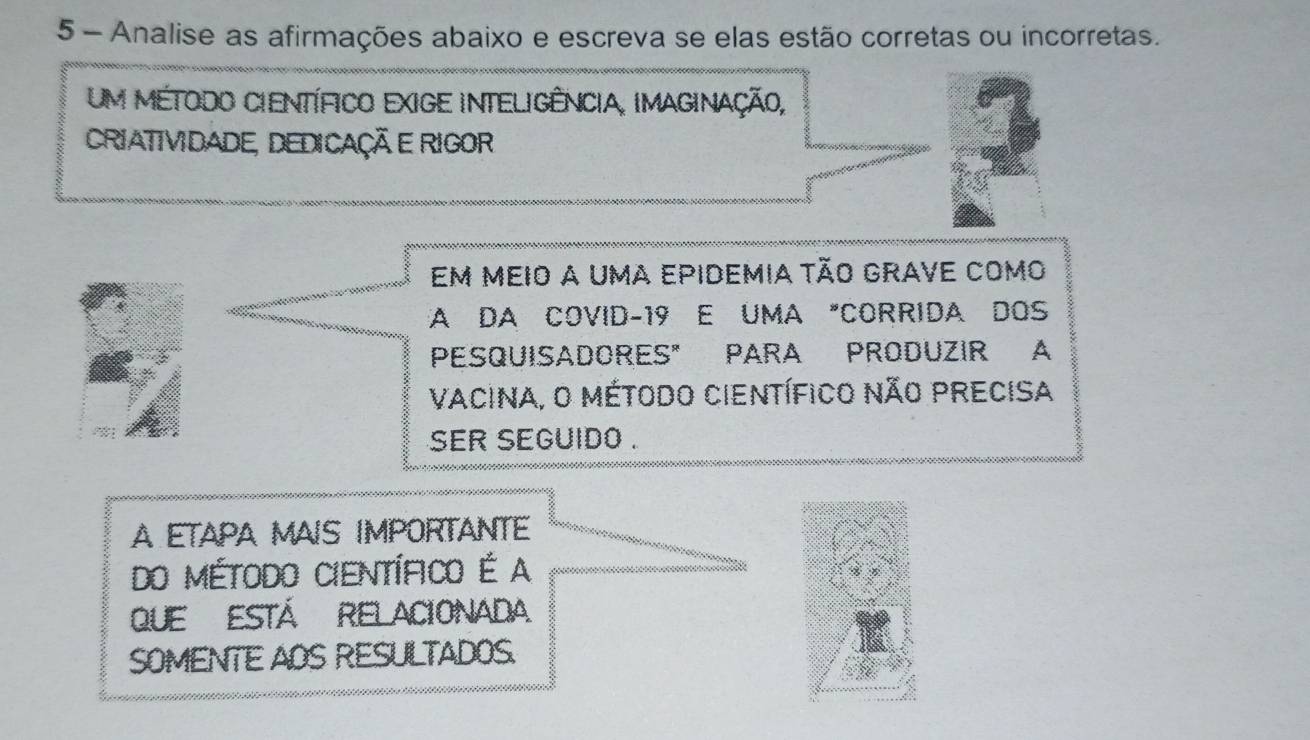 Analise as afirmações abaixo e escreva se elas estão corretas ou incorretas. 
um método científico exige inteligência, imaginação, 
CRIATIVIDADE, DEDICAÇÃ E RIGOR 
em meio a uma epidemia tão grave como 
A DA COVID-19 E UMA "CORRIDA DOS 
PESQUISADORES" PARA PRODUZIR A 
Vacina, O Método Científico Não PRecisa 
ser seguido . 
A ETAPA MAIS IMPORTANTE 
Do Método Científico É a 
QUE ESTÁ RELACIONAdA 
SOMENTE AOS RESULTADOS.