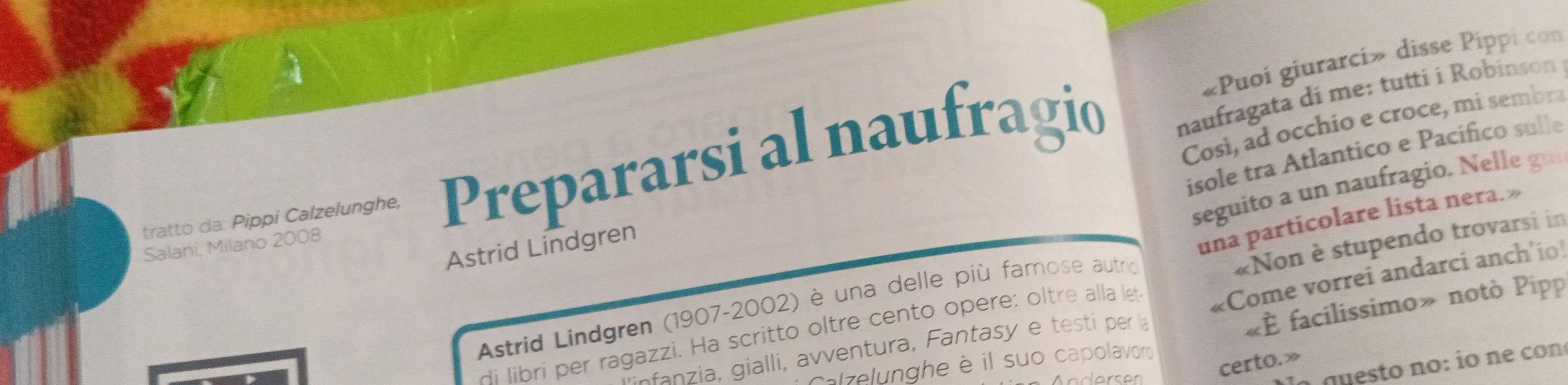 «Puoi giurarci» disse Pippi con 
tratto da: Pippi Calzelunghe, Prepararsi al naufragio 
naufragata di me: tutti i Robinson 
Così, ad occhio e croce, mi sembra 
isole tra Atlantico e Pacifico sulle 
seguito a un naufragio. Nelle gui 
«Non è stupendo trovarsi in 
Salani, Milano 2008 
Astrid Lindgren 
una particolare lista nera.» 
«È facilissimo» notò Pipp 
Astrid Lindgren (1907-2002) è una delle più famose autrio 
di libri per ragazzi. Ha scritto oltre cento opere: oltre alla let «Come vorrei andarci anch'io 
nfnzia, gialli, avventura, Fantasy e testi per la 
certo.» 
lzelunghe è il suo capolavoro 
ln guesto no: ío nº con