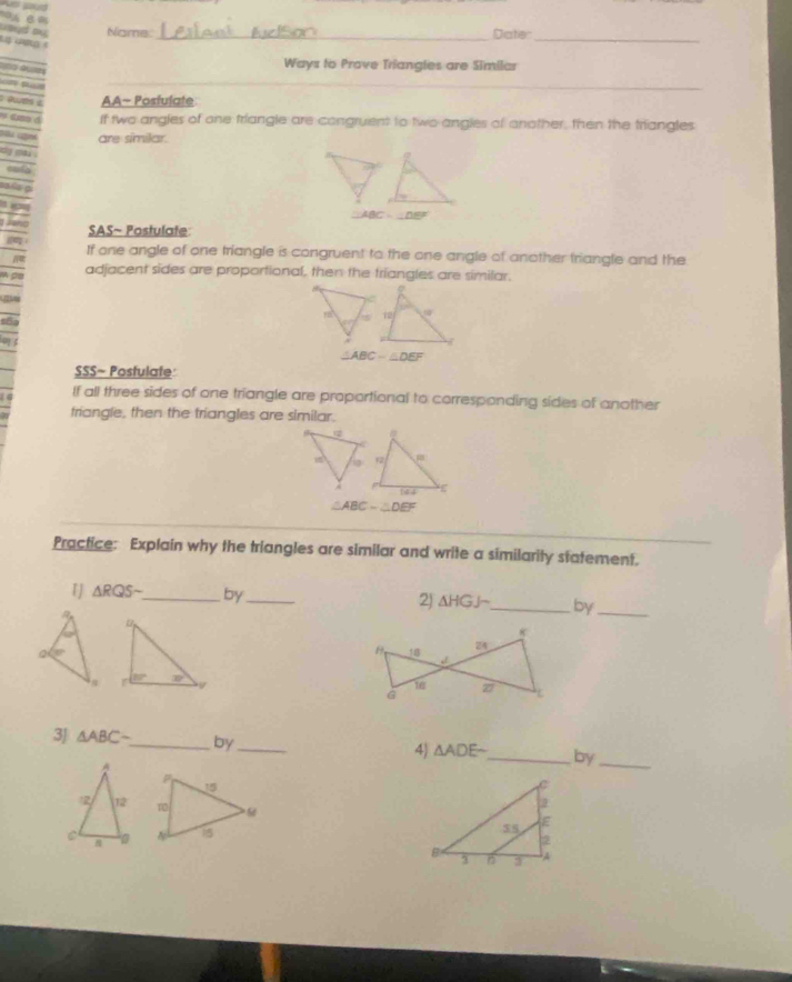 Name: _Dater_
 
   
Ways to Prove Triangles are Similar
aes c AA- Posfulate
If two angles of one triangle are congruent to two angles of another, then the triangles
are similar.
 
a
AB C △ EF

SAS~ Postulate
If one angle of one triangle is congruent to the one angle of another triangle and the
a adjacent sides are proportional, then the triangles are similar.
△ ABC-△ DEF
SSS~ Postulate
If all three sides of one triangle are proportional to corresponding sides of another
triangle, then the triangles are similar.
△ ABC-△ DEF
Practice: Explain why the triangles are similar and write a similarity statement.
「 △ RQSsim _ by_ 2) △ HGJsim _ by_
 
3J △ ABC- _ by_
4) △ ADE _ by_