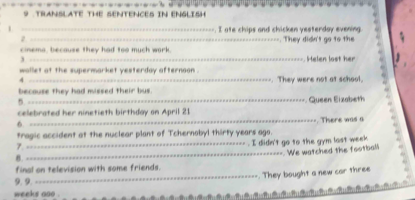 9 .TRANSLATE THE SENTENCES IN ENGLISH 
1 
__==----------. I ate ships and shicken yesterday evening. 
2 _. They didn't go to the 
=== 
cinems, because they had too much work. 
3 _=======, Helen lost her 
wallet at the supermarket yesterday afternoon . 
_--. They were not at school, 
because they had missed their bus. 
5. 
_===, Queen Eizabeth 
celebrated her ninetieth birthday on April 21
6. 
_===. There was a 
tragic accident at the nuclear plant of Tchernobyl thirty years ago. 
7. === 
_----- . I didn't go to the gym last week 
_----. We watched the football 
B. == 
final on television with some friends. 
_. They bought a new car three 
1， 2， =========== 
weeks aoo . 
'