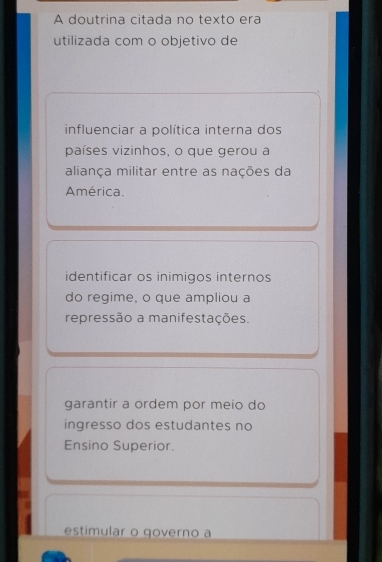 A doutrina citada no texto era
utilizada com o objetivo de
influenciar a política interna dos
países vizinhos, o que gerou a
aliança militar entre as nações da
América.
identificar os inimigos internos
do regime, o que ampliou a
repressão a manifestações.
garantir a ordem por meio do
ingresso dos estudantes no
Ensino Superior.
estimular o governo a