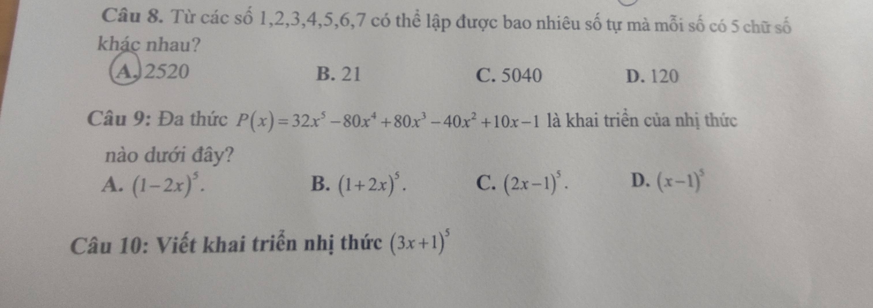 Từ các số 1, 2, 3, 4, 5, 6, 7 có thể lập được bao nhiêu số tự mà mỗi số có 5 chữ số
khác nhau?
A. 2520 B. 21 C. 5040 D. 120
Câu 9: Đa thức P(x)=32x^5-80x^4+80x^3-40x^2+10x-1 là khai triển của nhị thức
nào dưới đây?
D.
A. (1-2x)^5. B. (1+2x)^5. C. (2x-1)^5. (x-1)^5
Câu 10: Viết khai triển nhị thức (3x+1)^5