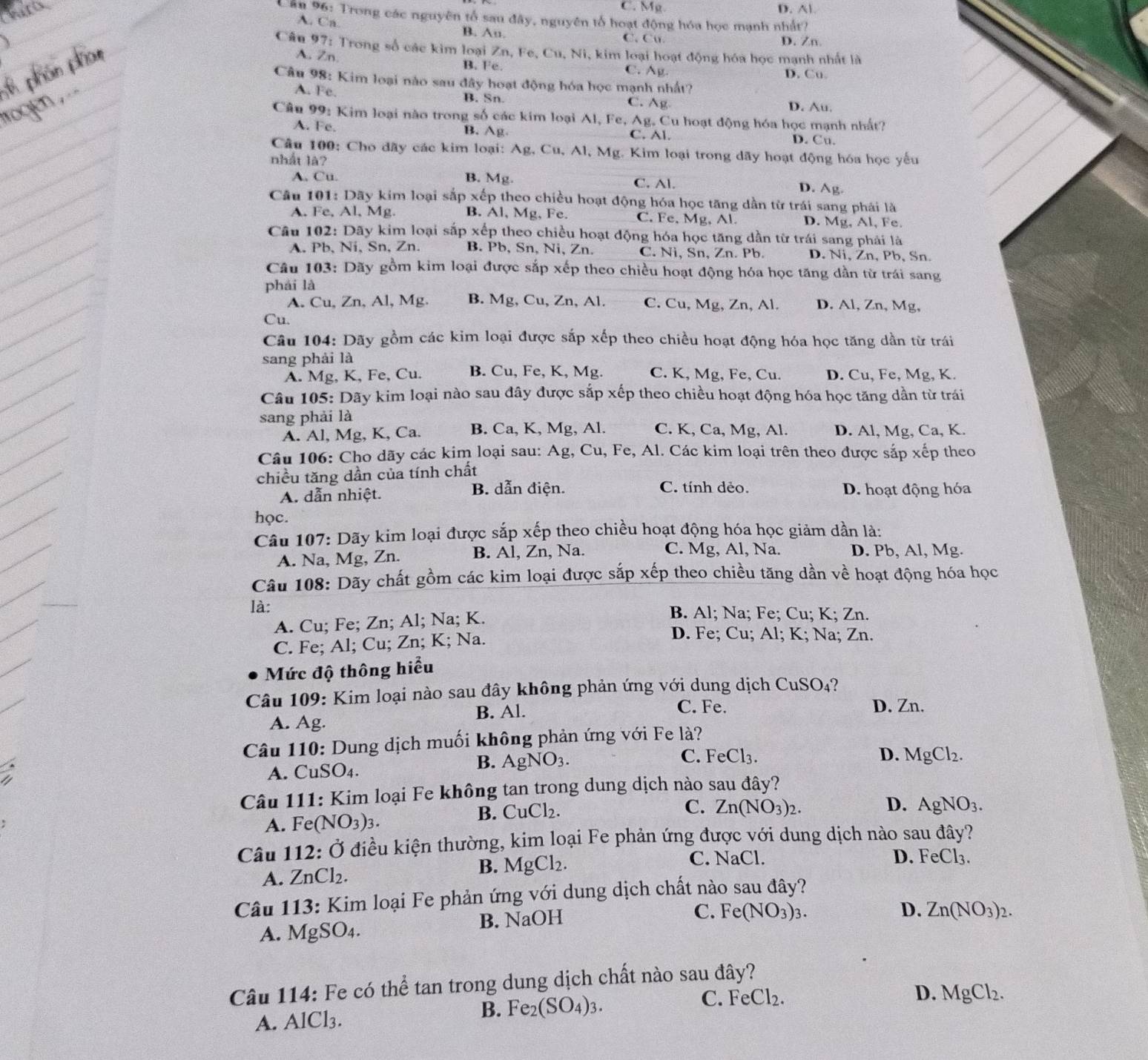 C. Mg D. Al
Cần 96: Trong các nguyên tổ sau đây, nguyên tổ hoạt động hóa học mạnh nhất?
A. Ca. B. An. C. Cu
D. Zn
Câu 97: Trong số các kim loại Zn, Fe, Cu, Ni, kim loại hoạt động hóa học mạnh nhất là
A. Zn. B. Fe. C. Ag. D. Cu.
Câu 98: Kim loại nào sau đây hoạt động hóa học mạnh nhất?
A. Fe. B. Sn C. Ag
D. Au.
Câu 99: Kim loại nào trong số các kim loại Al, Fe, Ag. Cu hoạt động hóa học mạnh nhất?
A. Fe. B. Ag C. Al. D. Cu.
Câu 100: Cho dãy các kim loại: Ag, Cu, Al, Mg. Kim loại trong dãy hoạt động hóa học yếu
nhất là?
A. Cu. B. Mg. C. Al. D. Ag.
Câu 101: Dãy kim loại sắp xếp theo chiều hoạt động hóa học tăng dần từ trái sang phái là
A. Fe, Al, Mg. B. Al, Mg, Fe. C. Fe, Mg, Al. D. Mg, Al, Fe.
Câu 102: Dãy kim loại sắp xếp theo chiều hoạt động hóa học tăng dần từ trái sang phải là
A. Pb, Ni, Sn, Zn. B. Pb, Sn, Ni, Zn. C. Ni, Sn, Zn. Pb. D. Ni, Zn, Pb, Sn.
Câu 103: Dãy gồm kim loại được sắp xếp theo chiều hoạt động hóa học tăng dần từ trái sang
phái là
A. Cu, Zn, Al, Mg. B. Mg, Cu, Zn, Al. C. Cu, Mg, Zn, Al. D. Al, Zn, Mg,
Cu.
Câu 104: Dãy gồm các kim loại được sắp xếp theo chiều hoạt động hóa học tăng dần từ trái
sang phải là C. K, Mg, Fe, Cu. D. Cu, Fe, Mg, K.
A. Mg, K, Fe, Cu. B. Cu, Fe, K, Mg.
Câu 105: Dãy kim loại nào sau đây được sắp xếp theo chiều hoạt động hóa học tăng dần từ trái
sang phải là
A. Al, Mg, K, Ca. B. Ca, K, Mg, Al. C. K, Ca, Mg, Al. D. Al, Mg, Ca, K.
Câu 106: Cho dãy các kim loại sau: Ag, Cu, Fe, Al. Các kim loại trên theo được sắp xếp theo
chiều tăng dần của tính chất
A. dẫn nhiệt. B. dẫn điện. C. tính dẻo. D. hoạt động hóa
học.
Câu 107: Dãy kim loại được sắp xếp theo chiều hoạt động hóa học giảm dần là:
A. Na, Mg, Zn. B. Al, Zn, Na. C. Mg, Al, Na. D. Pb, Al, Mg.
Câu 108: Dãy chất gồm các kim loại được sắp xếp theo chiều tăng dần về hoạt động hóa học
là: B. Al; Na; Fe; Cu; K; Zn.
A. Cu; Fe; Zn; Al; Na; K.
C. Fe; Al; Cu; Zn; K; Na.
D. Fe; Cu; Al; K; Na; Zn.
Mức độ thông hiểu
Câu 109: Kim loại nào sau đây không phản ứng với dung dịch CuSO₄?
B. Al. C. Fe. D. Zn.
A. Ag.
Câu 110: Dung dịch muối không phản ứng với Fe là?
D.
A. CuSO_4.
B. AgNO_3. C. FeCl_3. MgCl_2.
Câu 111: Kim loại Fe không tan trong dung dịch nào sau đây?
C.
D.
A. Fe (NO_3)_3.
B. CuCl_2. Zn(NO_3)_2. AgNO_3.
Câu 112: Ở điều kiện thường, kim loại Fe phản ứng được với dung dịch nào sau đây?
A. ZnCl_2. B. MgCl_2.
C. NaCl. D. FeCl_3.
Câu 113: Kim loại Fe phản ứng với dung dịch chất nào sau đây?
A. MgSO_4. B. NaOH
C. Fe(NO_3)_3. D. Zn(NO_3)_2.
Câu 114: Fe có thể tan trong dung dịch chất nào sau đây?
A. AlCl_3. B. Fe_2(SO_4)_3. C. FeCl_2.
D. MgCl_2.