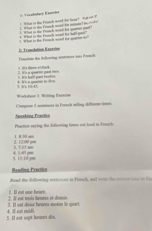 1: Vocabulary Exercise 
1. What is the French word for hour? 
2. What is the French word for minute? 
3. What is the French word for quarter-past? 
4. What is the French word for half-past? 
5. What is the French word for quarter-to? 
2: Translation Exercise 
Translate the following sentences into French: 
1. It's three o'clock. 
2. It's a quarter-past two. 
3. It's half-past twelve. 
4. It's a quarter to five. 
5. It's 10:45. 
Worksheet 3: Writing Exercise 
Compose 5 sentences in French telling different times. 
Speaking Practice 
Practice saying the following times out loud in French: 
1. 8:30 am 
2. 12:00 pm 
3. 7:15 am 
4. 1:45 pm 
5. 11:10 pm 
Reading Practice 
Read the following sentences in French, and write the correct time in En 
1. Il est une heure. 
2. Il est trois heures et demie. 
3. Il est deux heures moins le quart. 
4. Il est midi. 
5. Il est sept heures dix.