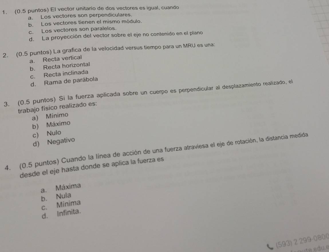 (0.5 puntos) El vector unitario de dos vectores es igual, cuando
a. Los vectores son perpendiculares.
b. Los vectores tienen el mismo módulo.
c. Los vectores son paralelos.
d. La proyección del vector sobre el eje no contenido en el plano
2. (0.5 puntos) La grafica de la velocidad versus tiempo para un MRU es una:
a. Recta vertical
b. Recta horizontal
c. Recta inclinada
d. Rama de parábola
3. (0.5 puntos) Si la fuerza aplicada sobre un cuerpo es perpendicular al desplazamiento realizado, el
trabajo físico realizado es:
a) Mínimo
b) Máximo
c) Nulo
d) Negativo
4. (0.5 puntos) Cuando la línea de acción de una fuerza atraviesa el eje de rotación, la distancia medida
desde el eje hasta donde se aplica la fuerza es
a. Máxima
b. Nula
c. Mínima
d. Infinita.
300