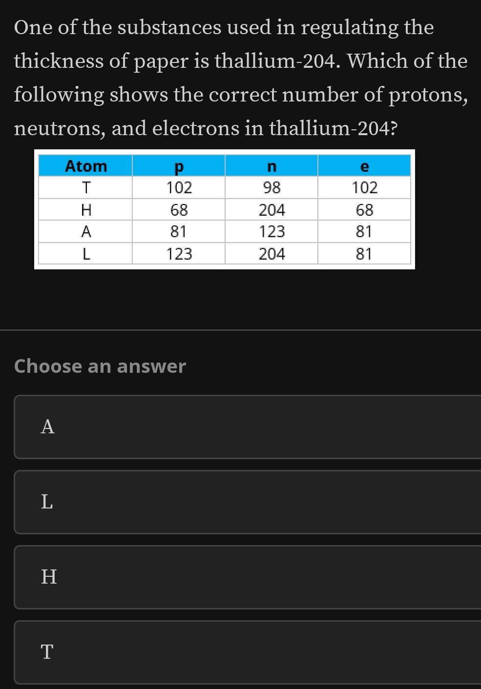 One of the substances used in regulating the
thickness of paper is thallium- 204. Which of the
following shows the correct number of protons,
neutrons, and electrons in thallium- 204?
Choose an answer
A
L
H
T