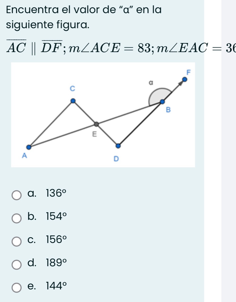 Encuentra el valor de “ α ” en la
siguiente figura.
overline ACparallel overline DF; m∠ ACE=83; m∠ EAC=36
a. 136°
b. 154°
C. 156°
d. 189°
e. 144°