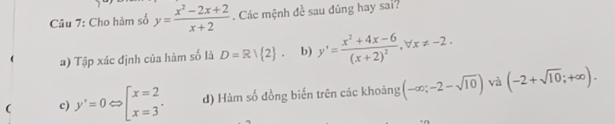 Cho hàm số y= (x^2-2x+2)/x+2 . Các mệnh đề sau đúng hay sai?
1) Tập xác định của hàm số là D=R/ 2. b) y'=frac x^2+4x-6(x+2)^2, forall x!= -2.
c) y'=0Leftrightarrow beginarrayl x=2 x=3endarray.. d) Hàm số đồng biến trên các khoảng (-∈fty ;-2-sqrt(10)) và (-2+sqrt(10);+∈fty ).