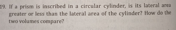 If a prism is inscribed in a circular cylinder, is its lateral area 
greater or less than the lateral area of the cylinder? How do the 
two volumes compare?