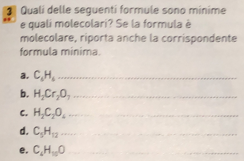 Qualí delle seguenti formule sono mínime 
e qualí molecolari? Se la formula è 
molecolare, riporta anche la corrispondente 
formula minima. 
a. C_6H_6 _ 
b. H_2Cr_2O_7 _ 
C. H_2C_2O_4 _ 
d. C_5H_12 _ 
e. C_4H_10O _