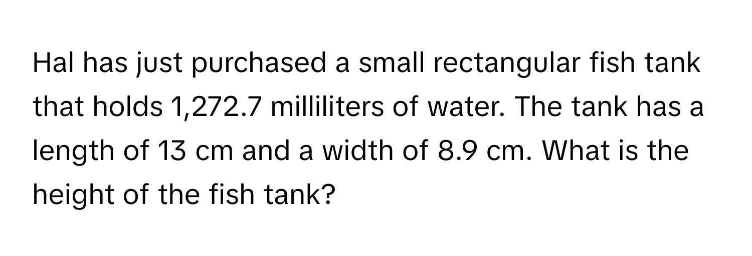 Hal has just purchased a small rectangular fish tank that holds 1,272.7 milliliters of water. The tank has a length of 13 cm and a width of 8.9 cm. What is the height of the fish tank?