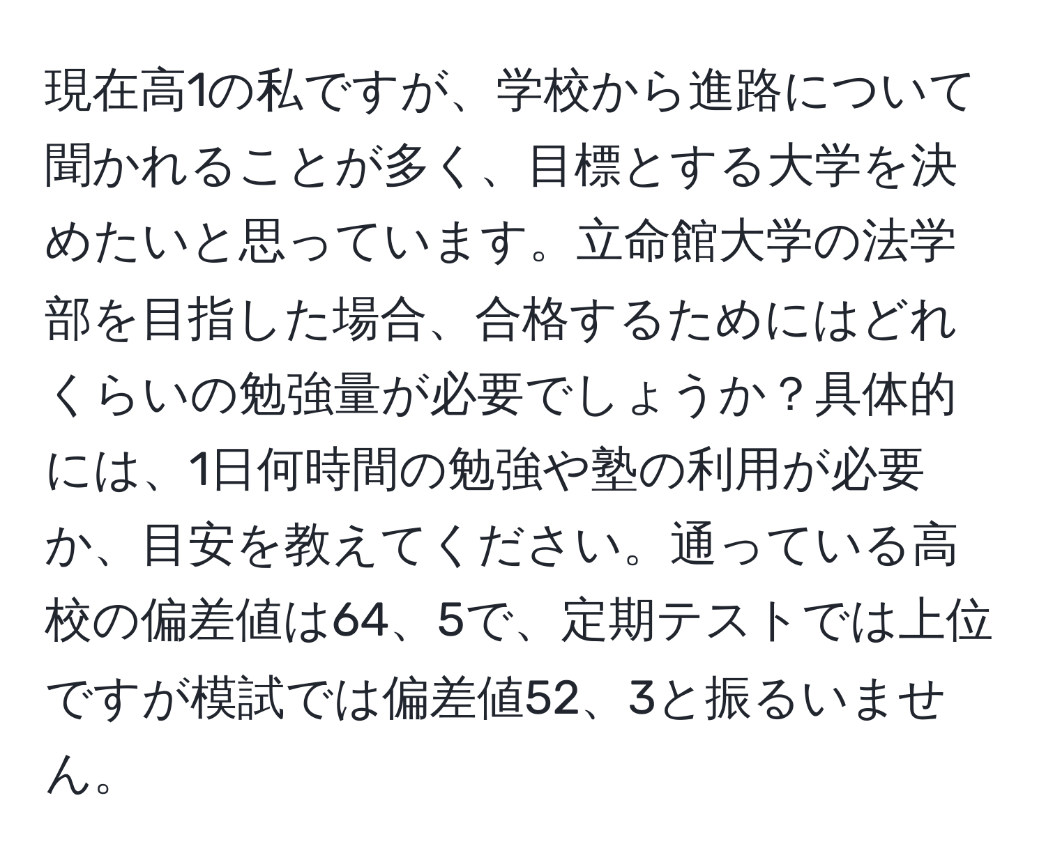 現在高1の私ですが、学校から進路について聞かれることが多く、目標とする大学を決めたいと思っています。立命館大学の法学部を目指した場合、合格するためにはどれくらいの勉強量が必要でしょうか？具体的には、1日何時間の勉強や塾の利用が必要か、目安を教えてください。通っている高校の偏差値は64、5で、定期テストでは上位ですが模試では偏差値52、3と振るいません。