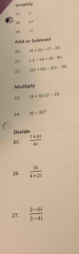 Simplify 
17. i^7
So 18. i^(24)
19. i^(17)
Add or Subtract 
20. (4+3i)-(7-2i)
21. (-3-5i)+(9-4i)
22. 2(5+6i)-3(2-3i)
Multiply 
23. (3+5i)(2-2i)
24. (6-3i)^2
Divide 
25.  (7+3i)/4i 
26.  3i/4+2i 
27.  (2-6i)/3-4i 