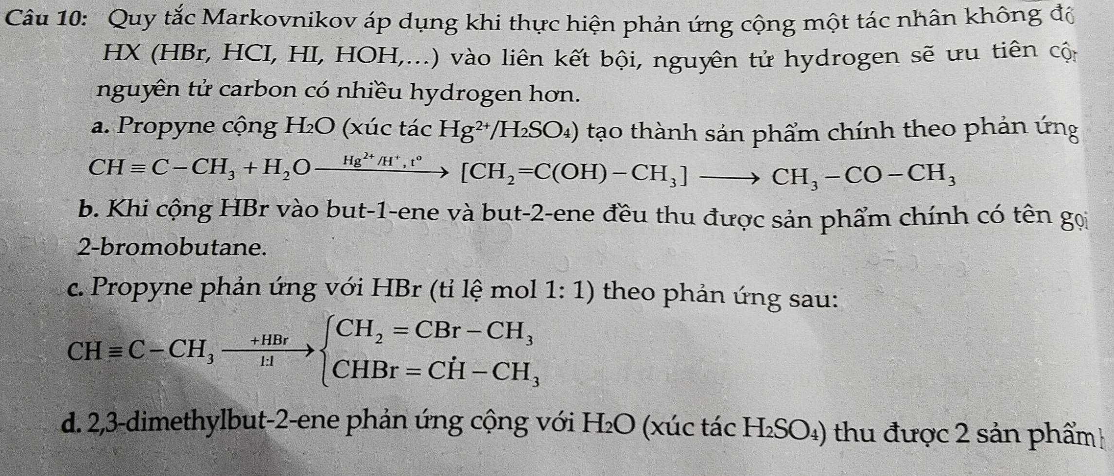 Quy tắc Markovnikov áp dụng khi thực hiện phản ứng cộng một tác nhân không độ
HX (HBr, HCI, HI, HOH,...) vào liên kết bội, nguyên tử hydrogen sẽ ưu tiên cộn
nguyên tử carbon có nhiều hydrogen hơn.
a. Propyne cộng H₂O (xúc tác Hg^(2+)/H_2SO_4) tạo thành sản phẩm chính theo phản ứng
CHequiv C-CH_3+H_2Oxrightarrow Hg^(2+)/H^+,t°[CH_2=C(OH)-CH_3]to CH_3-CO-CH_3
b. Khi cộng HBr vào but -1 -ene và but -2 -ene đều thu được sản phẩm chính có tên gọi
2-bromobutane.
c. Propyne phản ứng với HBr (tỉ lệ mol 1: 1) theo phản ứng sau:
CHequiv C-CH_3xrightarrow +HBrbeginarrayl CH_2=CBr-CH_3 CHBr=CH-CH_3endarray.
d. 2,3 -dimethylbut -2 -ene phản ứng cộng với H₂O (xúc tác H_2SO_4) thu được 2 sản phẩm