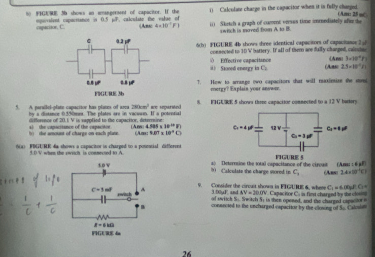 FIGURE 3b shows an arrangement of capacitor. If the i) Calculate charge in the capacitor when it is fully charged. (Ans: 25 m(
equivalent capacitance is 0.5 µF, calculate the value of
cupacitor, C. (Ans: 4* 10^(-7)F) ii) Sketch a graph of current versus time immediately after the
switch is moved from A to B.
6(b) FIGURE 4b shows three identical capacitors of capacitance 2pl
connected to 10 V battery. If all of them are fully charged, calculse
i) Effective capacitance (Ans: 3* 10^4F
ii) Stored energy in C_2 (Ans: 2.5* 10^(-1)J_1
7. How to arrange two capacitors that will maximize the stor
energy? Explain your answer.
5. A parallel-plate capacitor has plates of area 280cm^2 are separated 8. FIGURE 5 shows three capacitor connected to a 12 V battery
by a distance 0.550mm. The plates are in vacuum. If a potential
difference of 20.1 V is supplied to the capacitor, determine:
a) the capacitance of the capacitor. (Ans: 4.505* 10^(-10)F)
b) the amount of charge on each plate. (Ans: 9.07* 10^(-9)C)
6(a) FIGURE 4a shows a capacitor is charged to a potential different
5.0 V when the switch is connected to A. 
a) Determine the total capacitance of the circuit (Ans: 6wF
b) Calculate the charge stored in C_3 (Ans: 2.4* 10^(-1)C)
9. Consider the circuit shown in FIGURE 6, where C_1=6.00pI_1^(1C_2)=. Capacitor C_1 is first charged by the clouns
3.00mu P △ V=20.0V
of switch , and . Switch S_1 is then opened, and the charged capacitor is
S_1
Calculate
connected to the uncharged capacitor by the closing of S_3
26