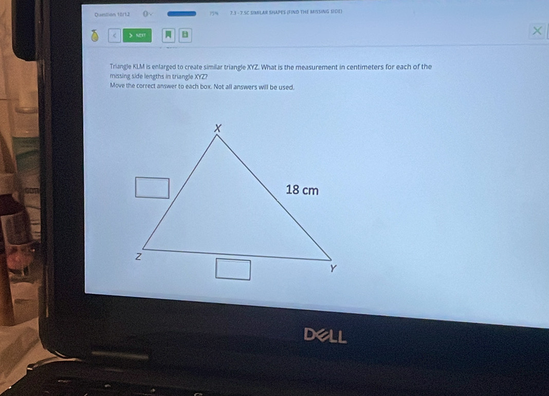 Question 10/12 15% 7.3 - 7.SC SIMILAR SHAPES (FIND THE MISSING SIDE)
next B 
× 
Triangle KLM is enlarged to create similar triangle XYZ. What is the measurement in centimeters for each of the 
missing side lengths in triangle XYZ? 
Move the correct answer to each box. Not all answers will be used.