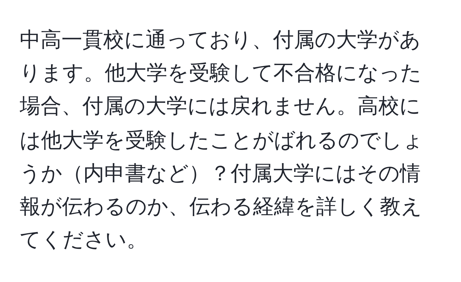 中高一貫校に通っており、付属の大学があります。他大学を受験して不合格になった場合、付属の大学には戻れません。高校には他大学を受験したことがばれるのでしょうか内申書など？付属大学にはその情報が伝わるのか、伝わる経緯を詳しく教えてください。