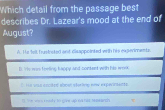 Which detail from the passage best
describes Dr. Lazear's mood at the end of
August?
A. He felt frustrated and disappointed with his experiments.
B. He was feeling happy and content with his work.
C. He was excited about starting new experiments.
D. He was ready to give up on his research