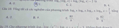 A. 0. l phương trí log _4(log _2x)+log _2(log _4x)=212
B. 1. C. 2. D. 4.
Câu 18. Tống tất cả các nghiệm của phương trình log _3x.log _9x.log _27x.log _41x= 2/3 bln g
A. 0. B. 9. C.  80/9 . D.  82/9 . 
âu 19. Cho phương trình log. [log .(x^3)+log .x+x+1]-3 Khẳng định đúng là