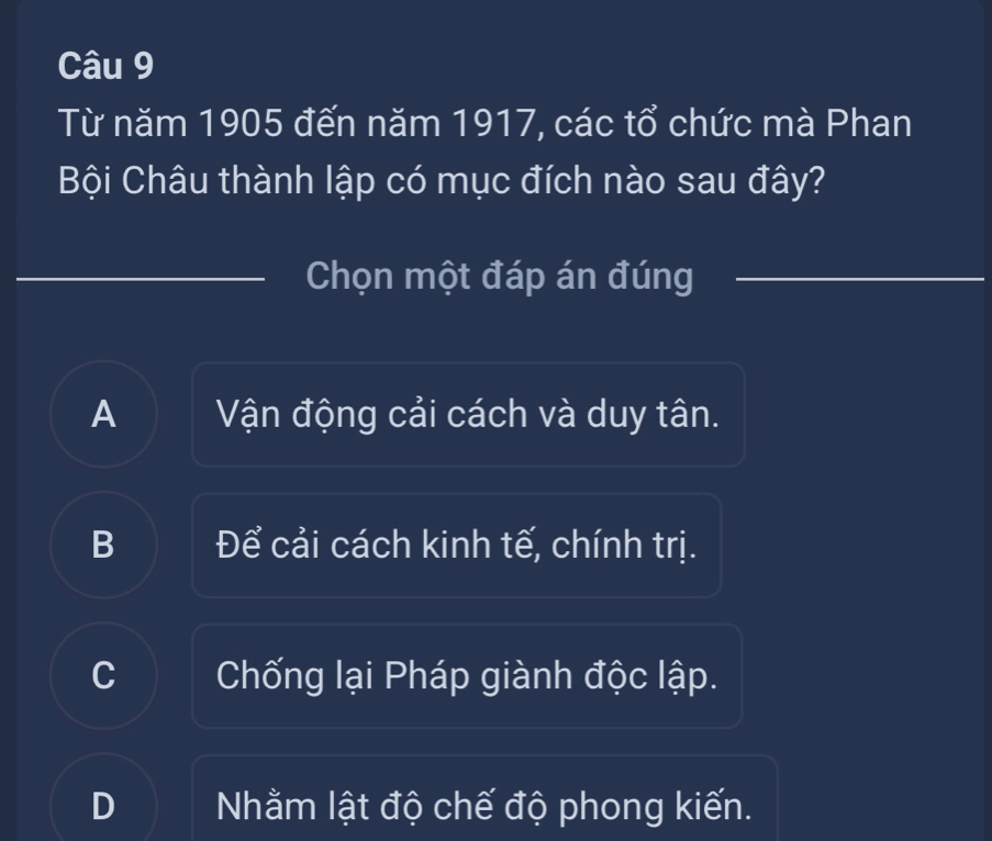 Từ năm 1905 đến năm 1917, các tổ chức mà Phan
Bội Châu thành lập có mục đích nào sau đây?
Chọn một đáp án đúng
A Vận động cải cách và duy tân.
B Để cải cách kinh tế, chính trị.
C Chống lại Pháp giành độc lập.
D Nhằm lật độ chế độ phong kiến.