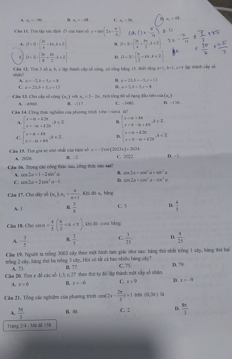 A. u_1=-96. B. u_5=-48. C. u_1=96. D, u_1=48.
Câu 1. Tìm tập xác định D của hàm số y=tan (2x- π /4 ).
A. D=R|  3π /4 +kπ ,k∈ Z . B. D=R|  3π /4 + kπ /2 ,k∈ Z .
C D=R|  3π /8 + kπ /2 ,k∈ Z . D. D=R  π /2 +kπ ,k∈ Z .
Câu 12. Tìm 3 số a, b, c lập thành cấp số cộng, có tổng bằng 15. Biết rằng a+1,b+1,c+4 lập thành cấp số
nhân?
B.
A. a=-2,b=5,c=8 a=23,b=-5,c=13
C. a=23,b=5,c=13 D. a=2,b=5,c=8
Câu 13. Cho cấp số cộng (u_n) với n_n=3-2n , tinh tổng 60 số bạng đầu tiên của (u_n)
A. -696D. B. -117 . C. -3480 . D. -116 .
Cầu 14. Cộng thức nghiệm của phương trình sin x=sin alpha là?
A. beginarrayl x=alpha +k2π  x=-alpha +k2π endarray. ∴ k∈ Z. B. beginarrayl x=alpha +kπ  x=π -alpha +kπ endarray. ;k∈ Z.
C. beginarrayl x=alpha +kπ  x=-alpha +kπ endarray.;k∈Z,
D. beginarrayl x=a+k2π  x=π -a+k2π endarray. ;k∈ Z
Câu 15. Tìm giá trị nhỏ nhất của hàm số y=-2sin (2023x)+2024. D. -1 .
A. 2026 B. -2. C. 2022.
Câu 16, Trong các công thức sau, công thức nào sai?
A. cos 2a=1-2sin^2a. B. cos 2a=cos^2a+sin^2a.
C. cos 2a=2cos^2a-1. D. cos 2a=cos^2a-sin^2a.
Câu 17. Cho dãy số (u_n).u= n/n+1  Khi đá u_5 bǎng
A. 1 B.  5/6  C. 5 D.  4/5 
Câu 18. Cho sin alpha = 4/5 ( π /2  , khi đó cosα bằng:
A. - 3/5 . B.  3/5 . C.  3/25 . D.  9/25 .
Câu 19. Người ta trồng 3003 cây theo một hình tam giác như sau: hàng thứ nhất trồng 1 cây, hàng thứ hai
trồng 2 cây, hàng thứ ba trồng 3 cây,.Hỏi có tắt cả bao nhiêu hàng cây?
A. 73. B. 77. C. 75. D. 79.
Câu 20. Tìm x để các số 1;3; x;27 theo thứ tự đó lập thành một cấp số nhân.
A. x=6 B. x=-6 C. x=9 D. x=-9
Câu 21. Tổng các nghiệm của phương trình cos (2x- 2π /3 )=1 trên (0;3π ) là
A.  5π /3  B. 4π C. 2 D.  8π /3 
Trang 2/4 - Mã đế 158